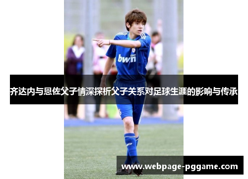 齐达内与恩佐父子情深探析父子关系对足球生涯的影响与传承