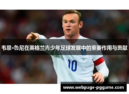 韦恩·鲁尼在英格兰青少年足球发展中的重要作用与贡献 韦恩·鲁尼在英格兰青少年足球发展中的重要作用与贡献
