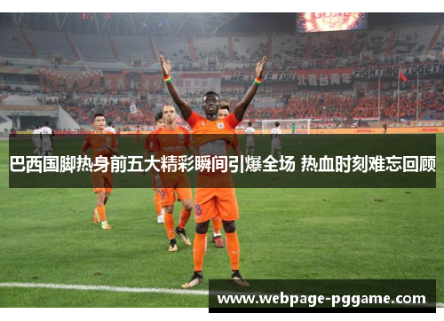 巴西国脚热身前五大精彩瞬间引爆全场 热血时刻难忘回顾